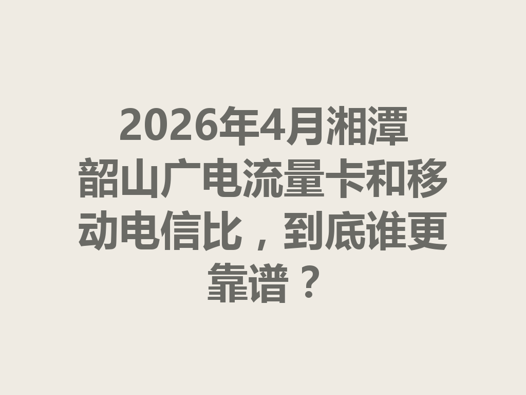 2026年4月湘潭韶山广电流量卡和移动电信比，到底谁更靠谱？