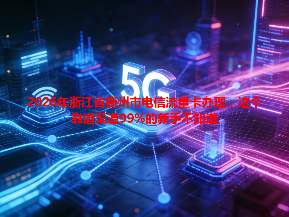 2026年浙江省衢州市电信流量卡办理，这个靠谱渠道99%的新手不知道