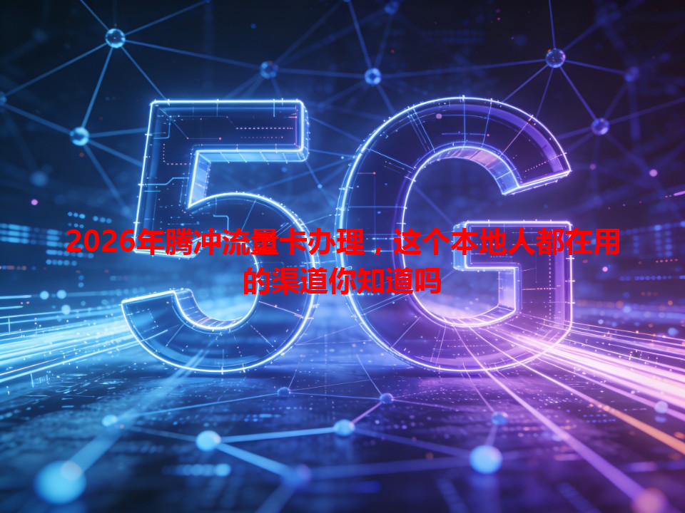 2026年腾冲流量卡办理，这个本地人都在用的渠道你知道吗