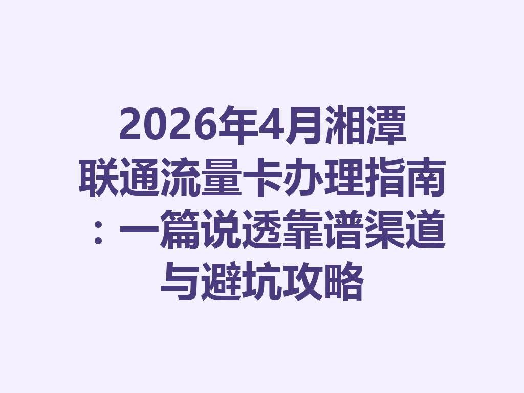 2026年4月湘潭联通流量卡办理指南:一篇说透靠谱渠道与避坑攻略