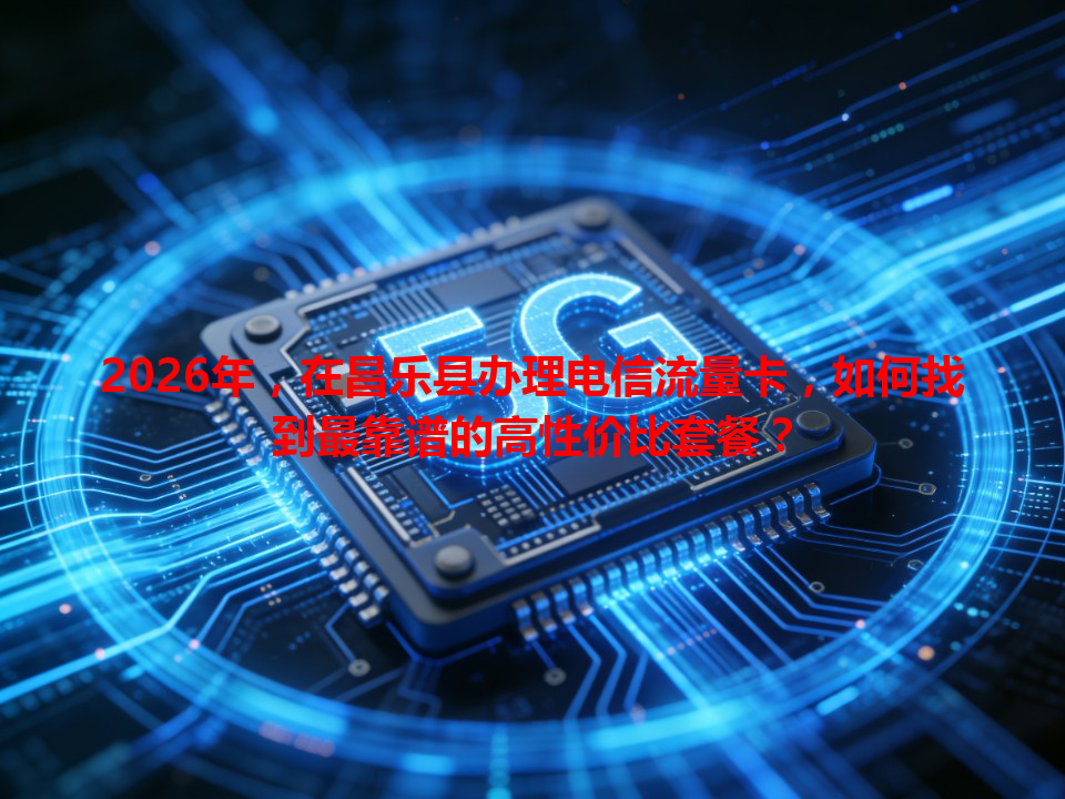 2026年，在昌乐县办理电信流量卡，如何找到最靠谱的高性价比套餐？