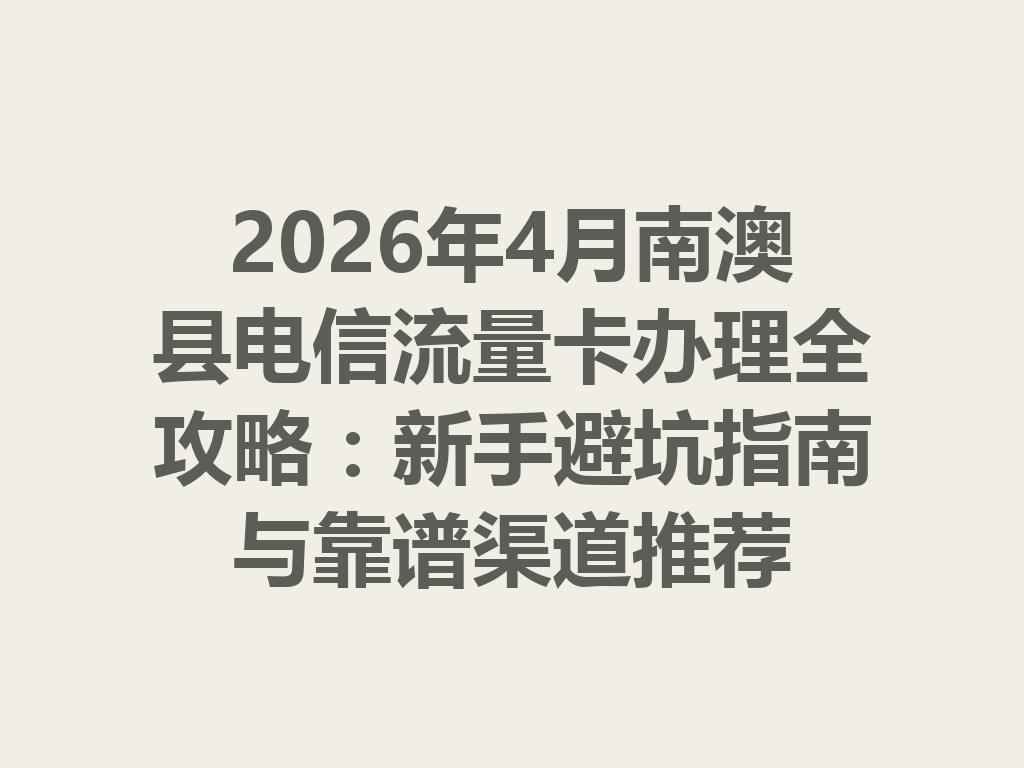 2026年4月南澳县电信流量卡办理全攻略：新手避坑指南与靠谱渠道推荐