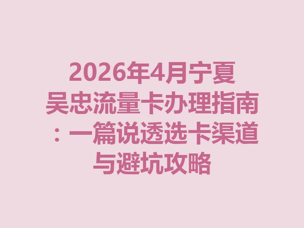 2026年4月宁夏吴忠流量卡办理指南：一篇说透选卡渠道与避坑攻略