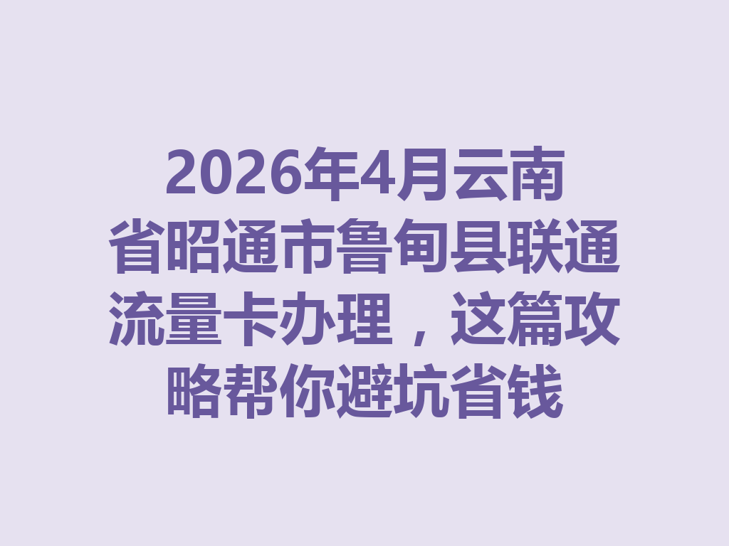 2026年4月云南省昭通市鲁甸县联通流量卡办理，这篇攻略帮你避坑省钱