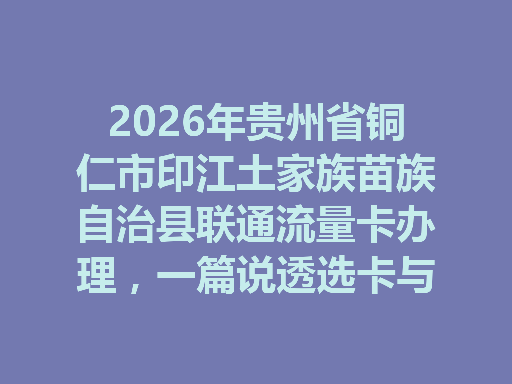 2026年贵州省铜仁市印江土家族苗族自治县联通流量卡办理，一篇说透选卡与避坑攻略