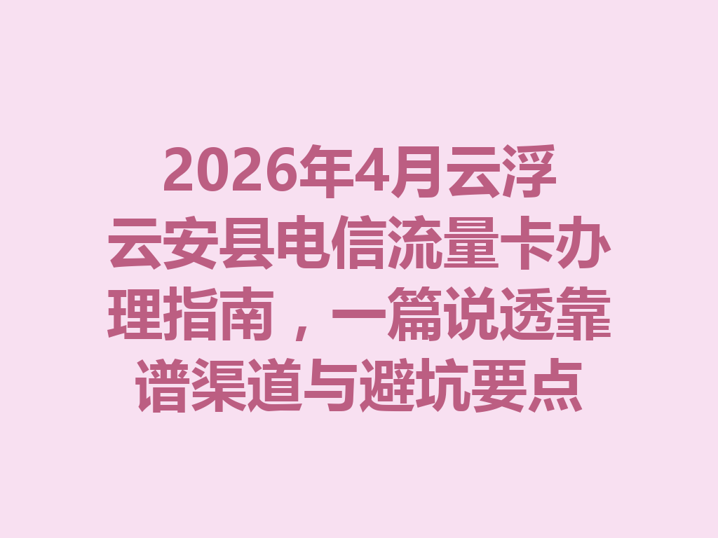 2026年4月云浮云安县电信流量卡办理指南，一篇说透靠谱渠道与避坑要点