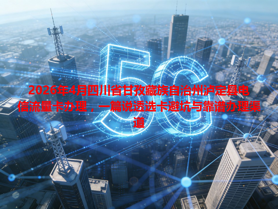 2026年4月四川省甘孜藏族自治州泸定县电信流量卡办理，一篇说透选卡避坑与靠谱办理渠道