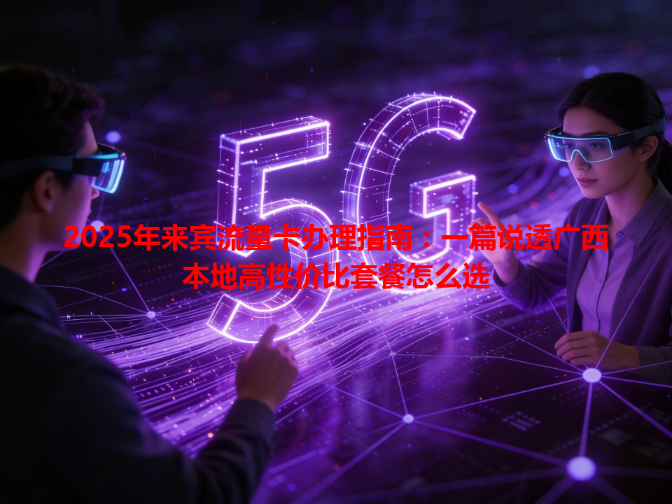 2025年来宾流量卡办理指南：一篇说透广西本地高性价比套餐怎么选