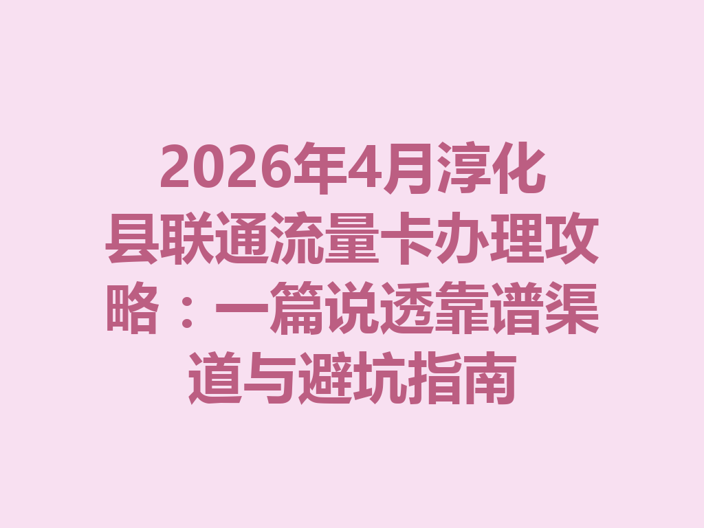 2026年4月淳化县联通流量卡办理攻略：一篇说透靠谱渠道与避坑指南