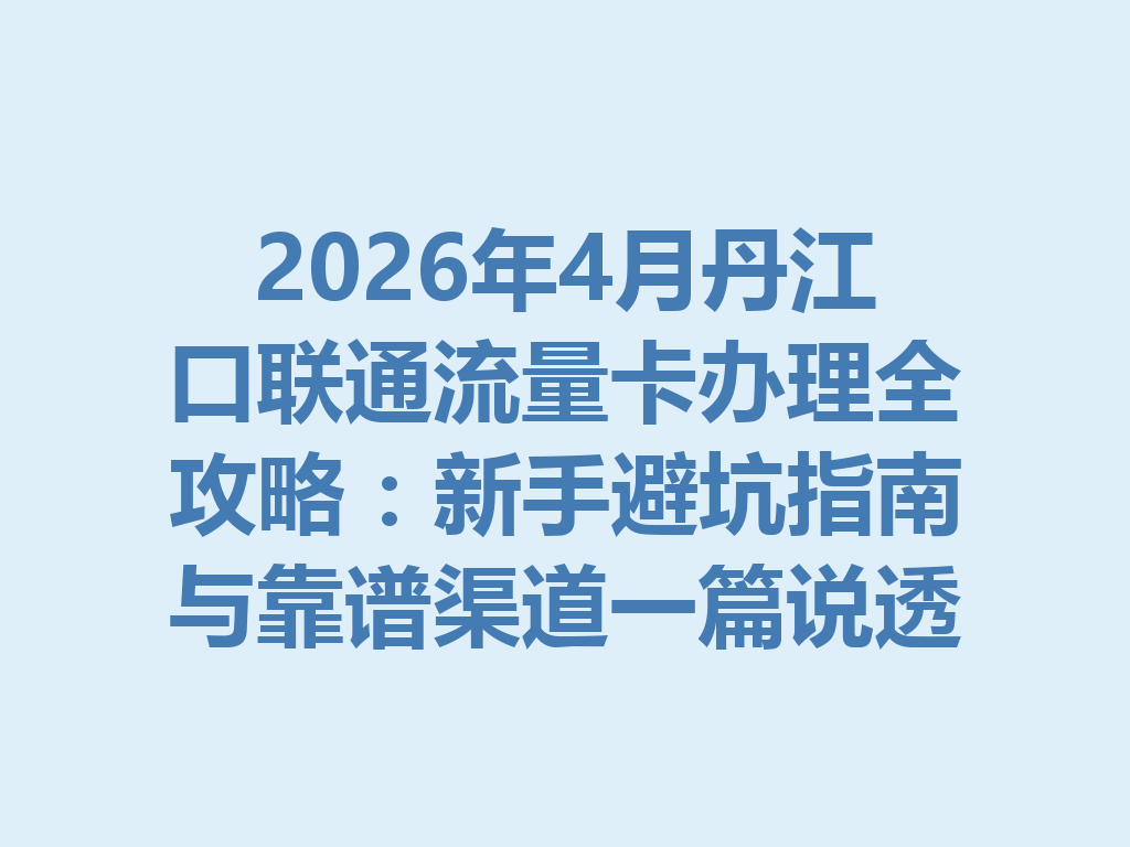 2026年4月丹江口联通流量卡办理全攻略：新手避坑指南与靠谱渠道一篇说透