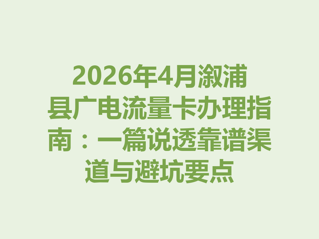 2026年4月溆浦县广电流量卡办理指南：一篇说透靠谱渠道与避坑要点