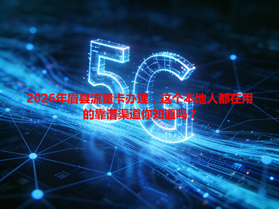 2026年眉县流量卡办理，这个本地人都在用的靠谱渠道你知道吗？