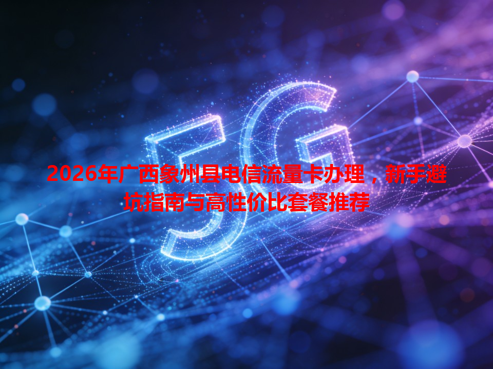 2026年广西象州县电信流量卡办理，新手避坑指南与高性价比套餐推荐