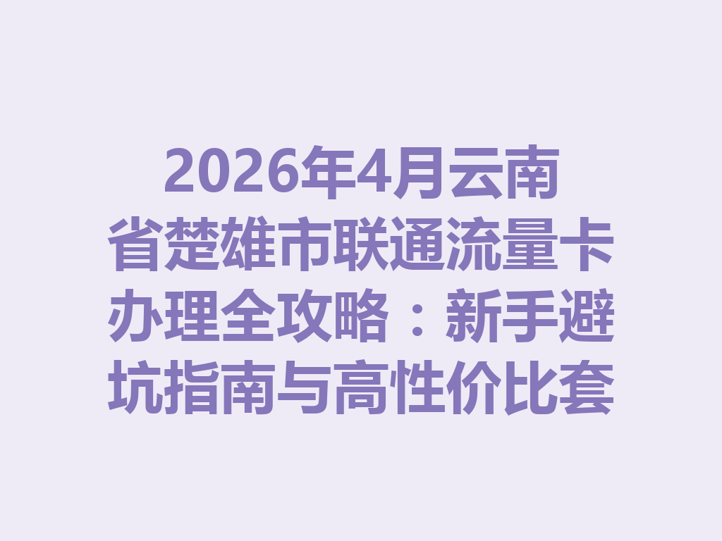 2026年4月云南省楚雄市联通流量卡办理全攻略：新手避坑指南与高性价比套餐推荐