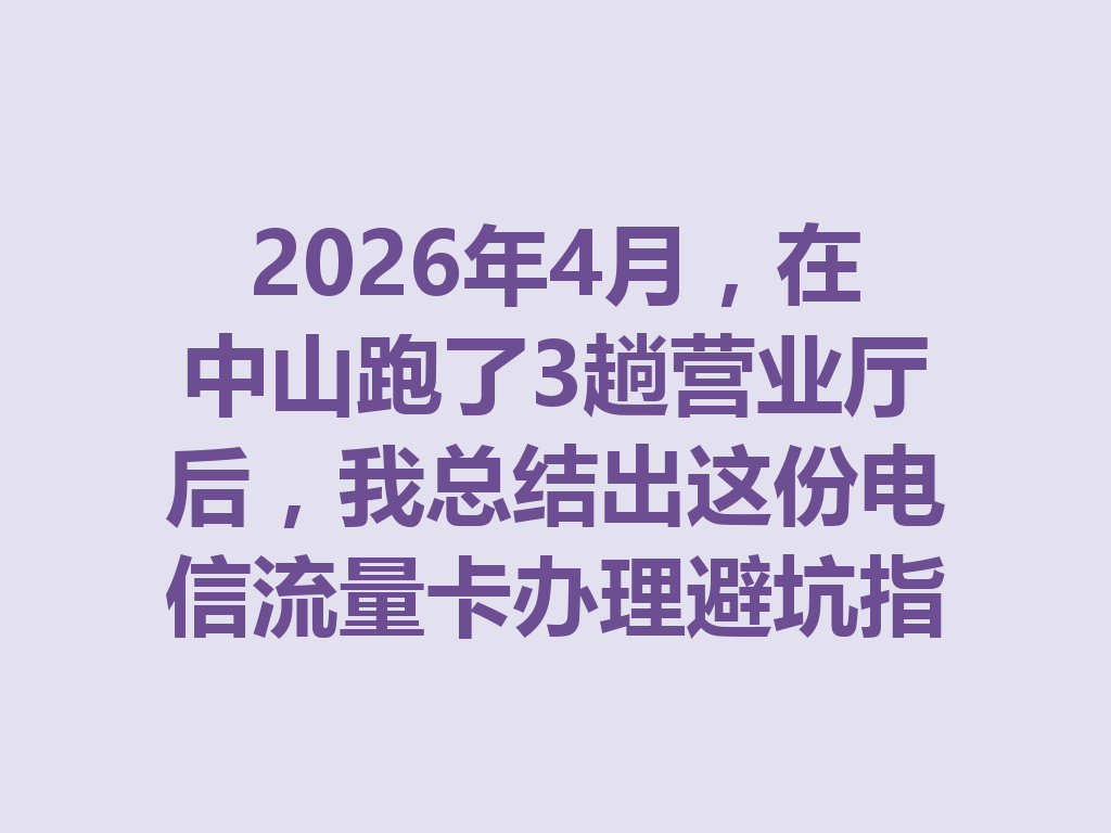 2026年4月，在中山跑了3趟营业厅后，我总结出这份电信流量卡办理避坑指南