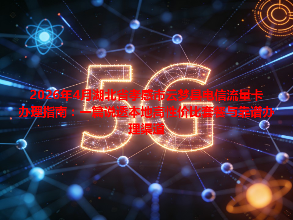2026年4月湖北省孝感市云梦县电信流量卡办理指南：一篇说透本地高性价比套餐与靠谱办理渠道