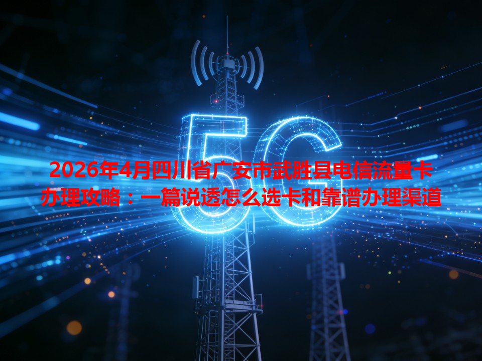 2026年4月四川省广安市武胜县电信流量卡办理攻略：一篇说透怎么选卡和靠谱办理渠道