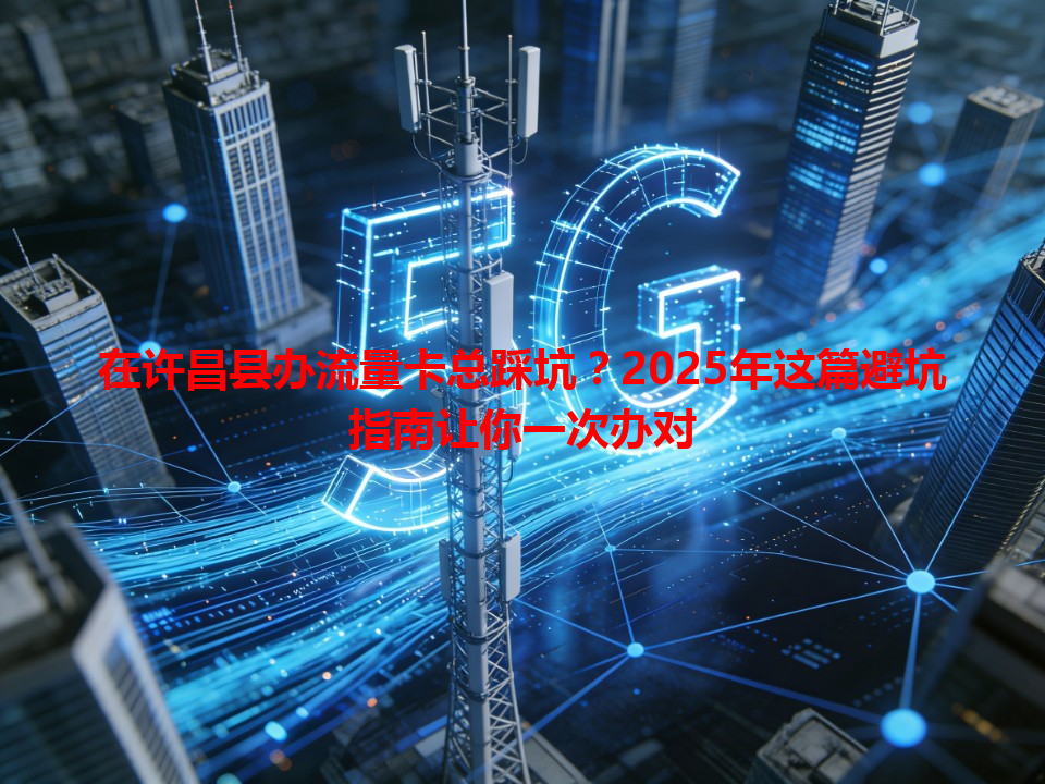 在许昌县办流量卡总踩坑？2025年这篇避坑指南让你一次办对