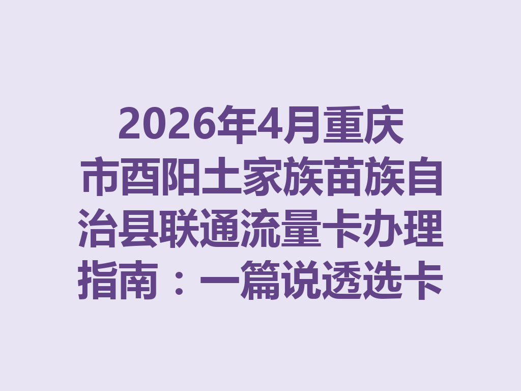 2026年4月重庆市酉阳土家族苗族自治县联通流量卡办理指南：一篇说透选卡与靠谱渠道