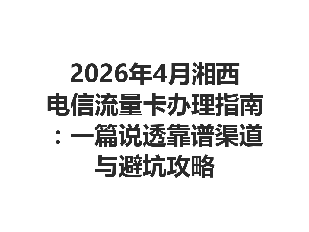 2026年4月湘西电信流量卡办理指南：一篇说透靠谱渠道与避坑攻略