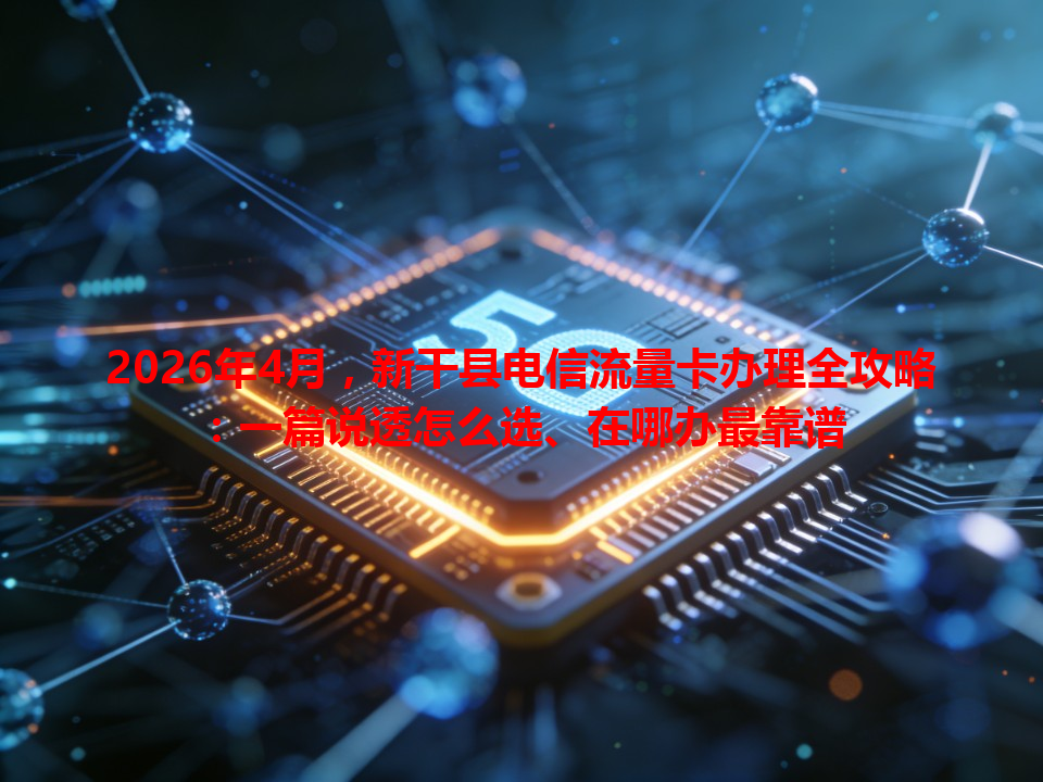 2026年4月，新干县电信流量卡办理全攻略：一篇说透怎么选、在哪办最靠谱