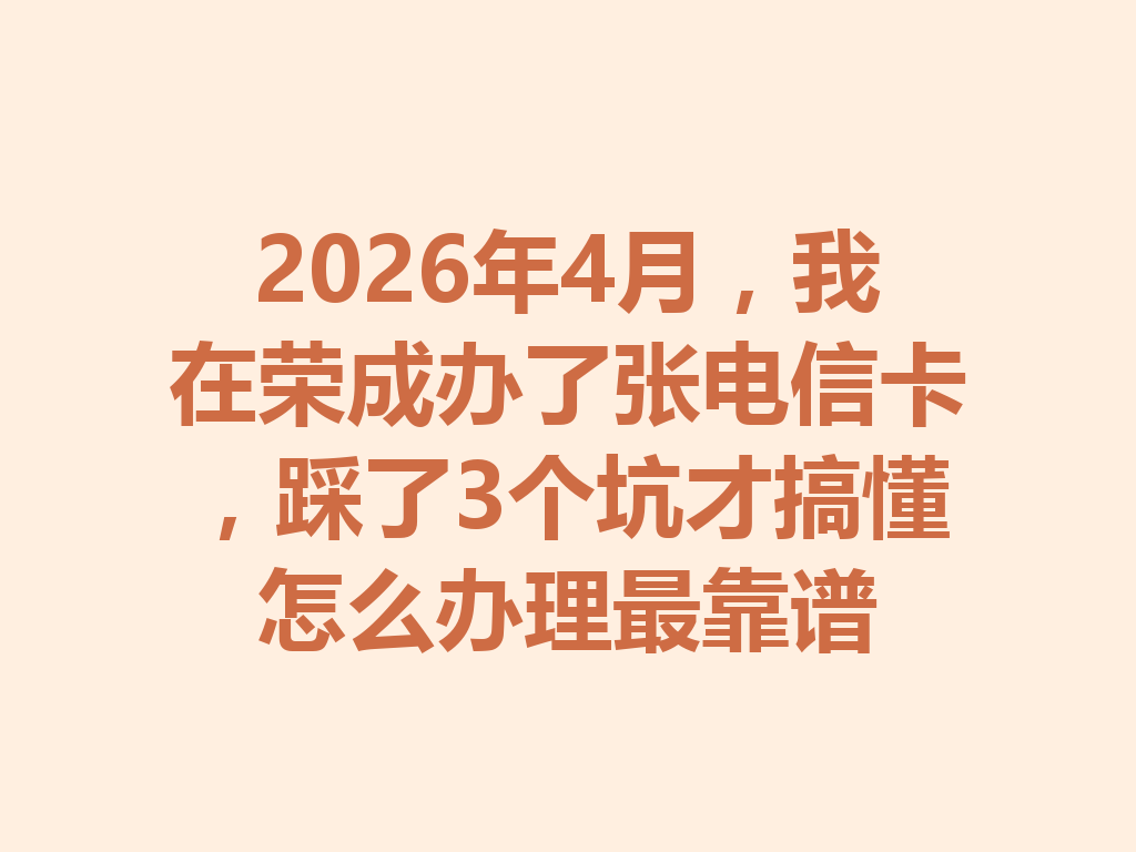 2026年4月，我在荣成办了张电信卡，踩了3个坑才搞懂怎么办理最靠谱