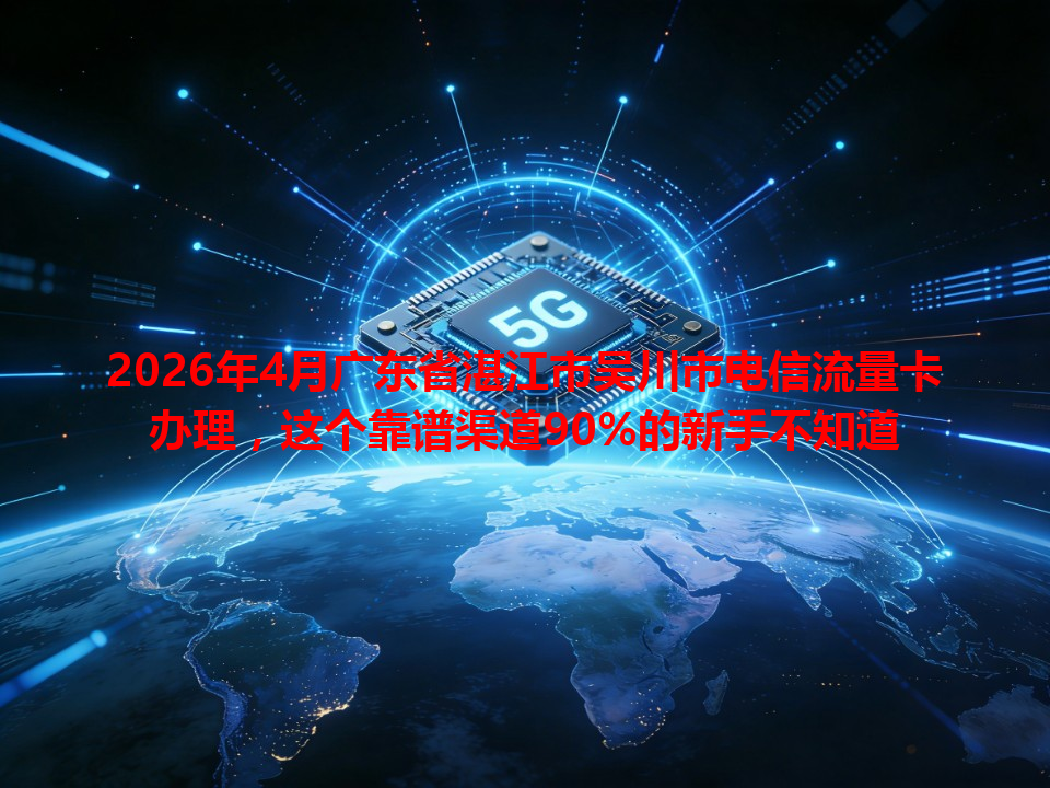 2026年4月广东省湛江市吴川市电信流量卡办理，这个靠谱渠道90%的新手不知道