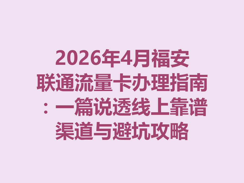 2026年4月福安联通流量卡办理指南：一篇说透线上靠谱渠道与避坑攻略