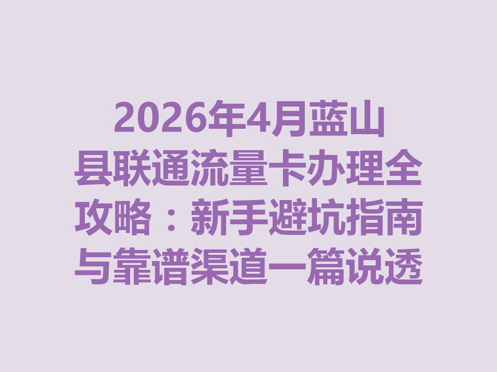 2026年4月蓝山县联通流量卡办理全攻略：新手避坑指南与靠谱渠道一篇说透