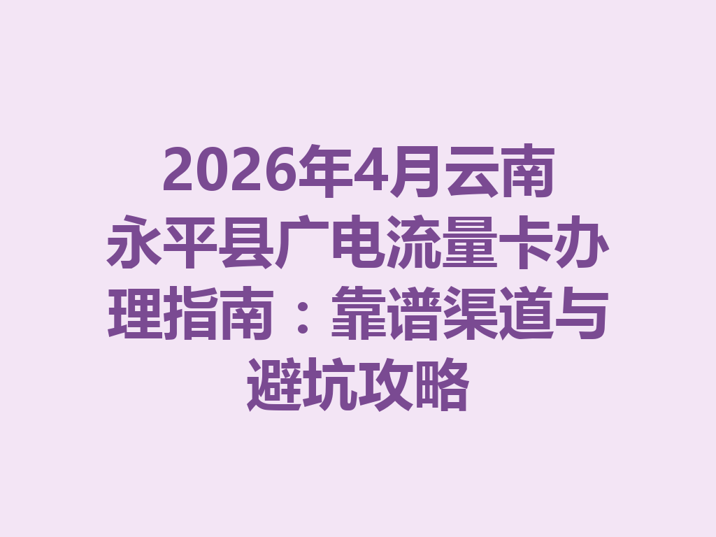 2026年4月云南永平县广电流量卡办理指南：靠谱渠道与避坑攻略