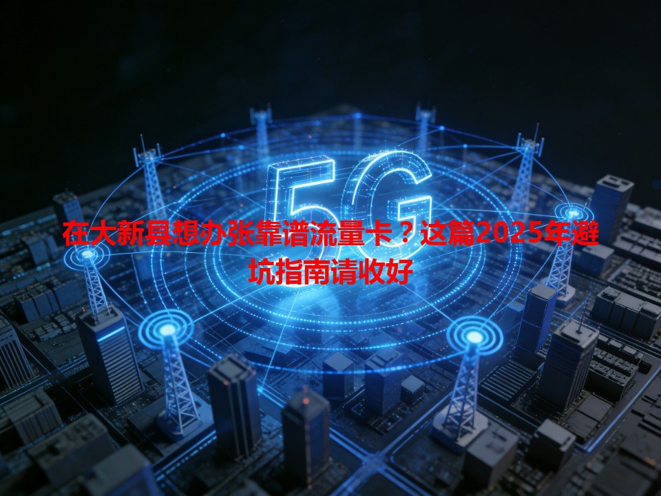 在大新县想办张靠谱流量卡？这篇2025年避坑指南请收好