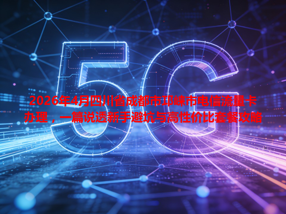 2026年4月四川省成都市邛崃市电信流量卡办理，一篇说透新手避坑与高性价比套餐攻略