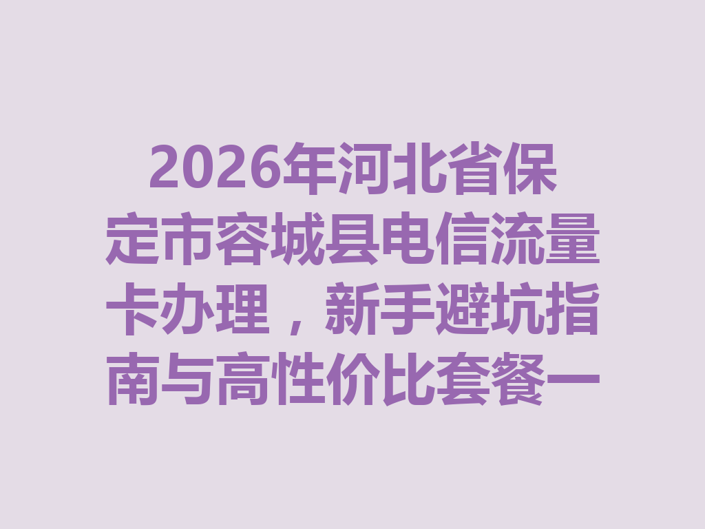 2026年河北省保定市容城县电信流量卡办理，新手避坑指南与高性价比套餐一篇说透