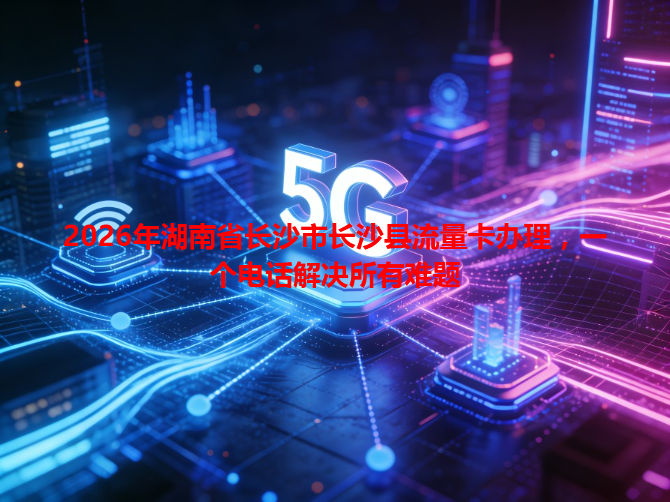 2026年湖南省长沙市长沙县流量卡办理，一个电话解决所有难题