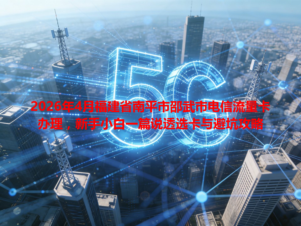 2026年4月福建省南平市邵武市电信流量卡办理，新手小白一篇说透选卡与避坑攻略