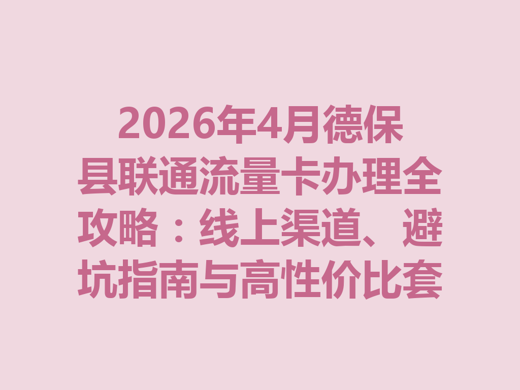 2026年4月德保县联通流量卡办理全攻略：线上渠道、避坑指南与高性价比套餐推荐
