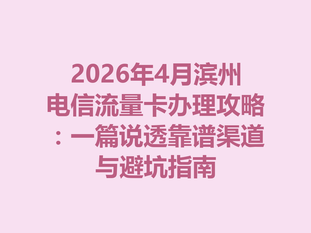 2026年4月滨州电信流量卡办理攻略：一篇说透靠谱渠道与避坑指南