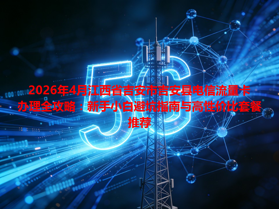 2026年4月江西省吉安市吉安县电信流量卡办理全攻略：新手小白避坑指南与高性价比套餐推荐