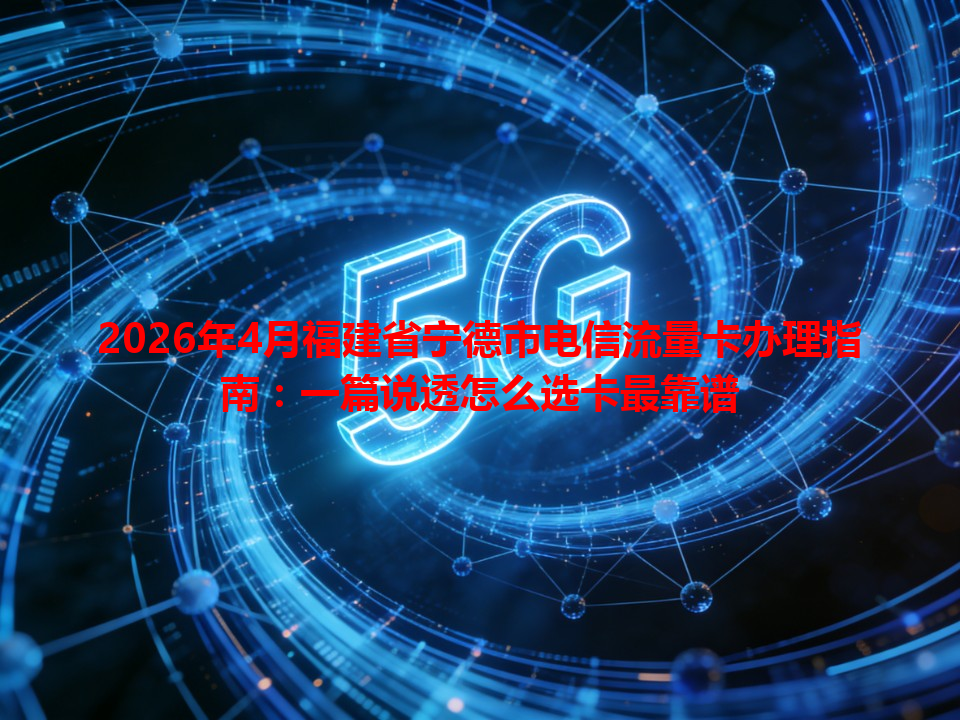 2026年4月福建省宁德市电信流量卡办理指南：一篇说透怎么选卡最靠谱