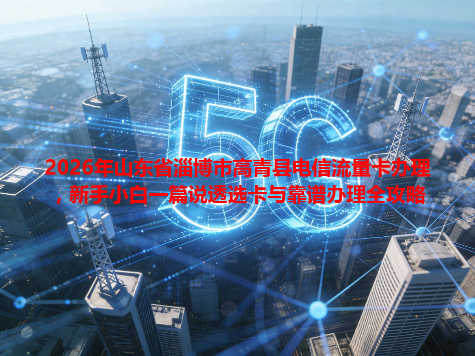 2026年山东省淄博市高青县电信流量卡办理，新手小白一篇说透选卡与靠谱办理全攻略