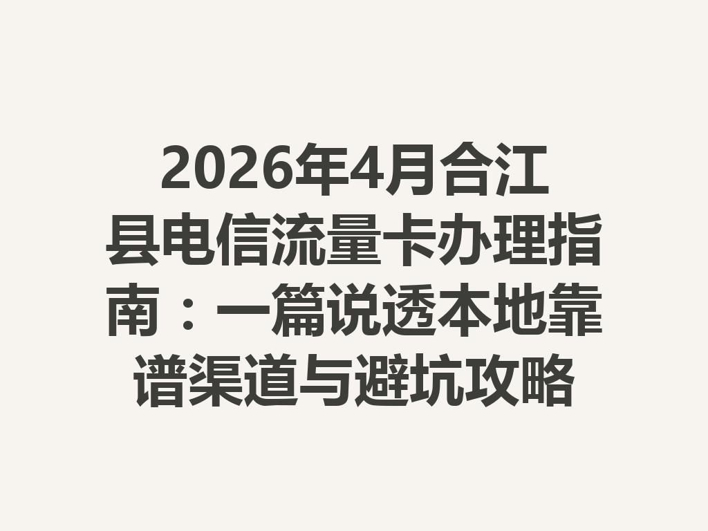 2026年4月合江县电信流量卡办理指南：一篇说透本地靠谱渠道与避坑攻略