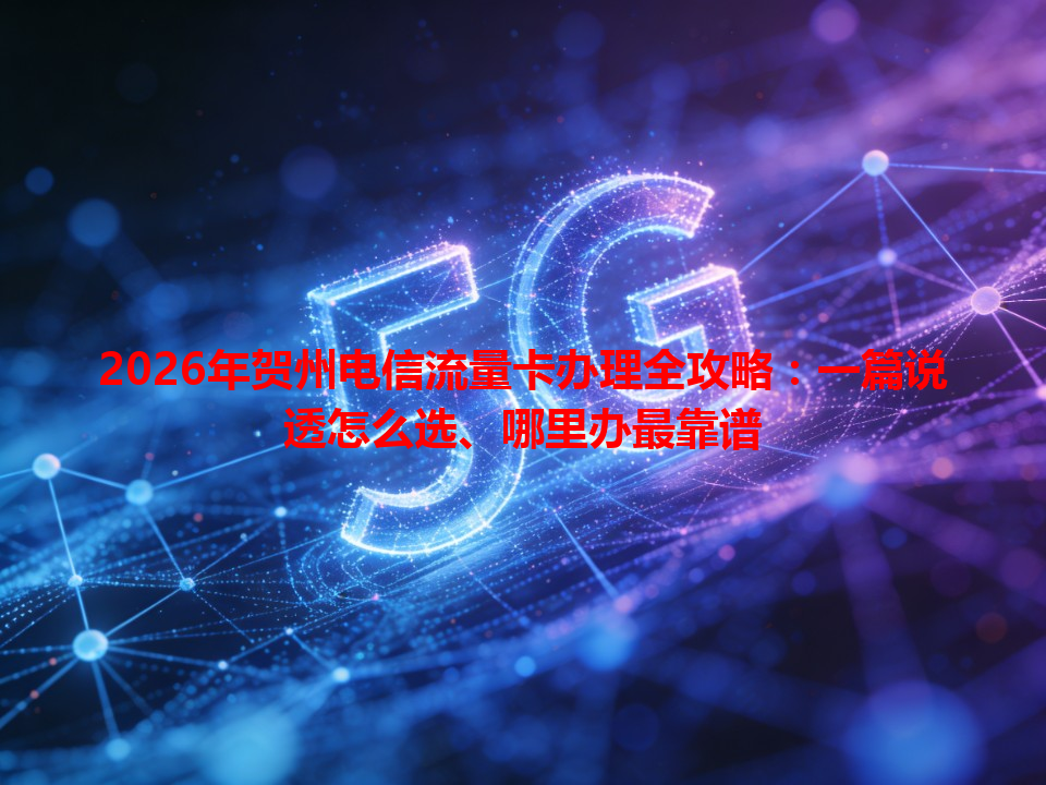 2026年贺州电信流量卡办理全攻略：一篇说透怎么选、哪里办最靠谱