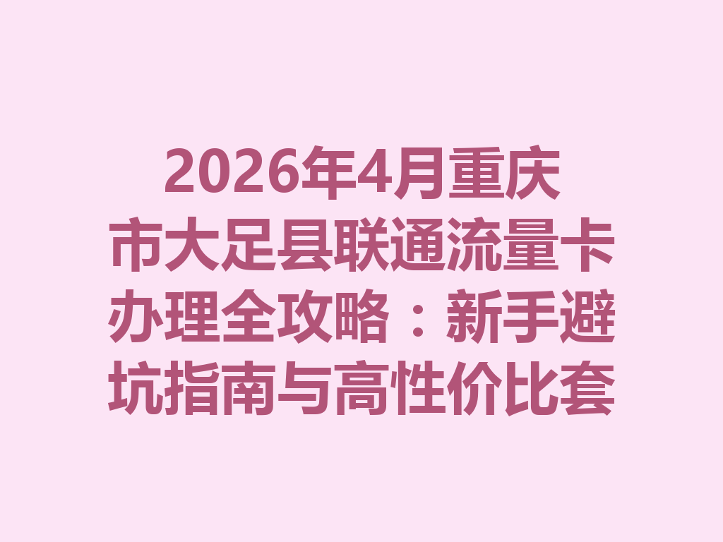2026年4月重庆市大足县联通流量卡办理全攻略：新手避坑指南与高性价比套餐推荐