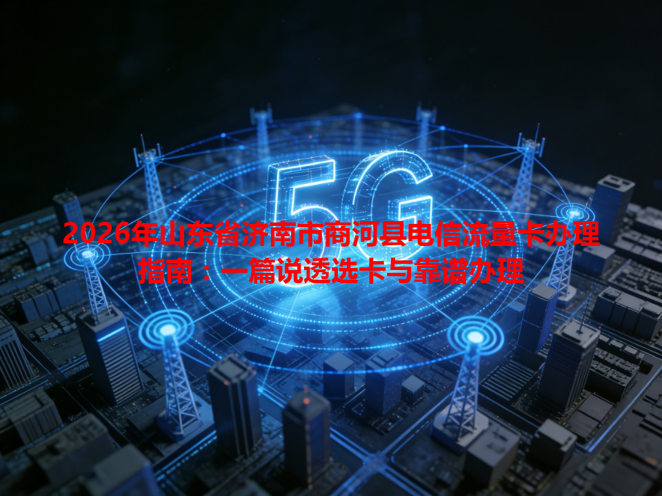 2026年山东省济南市商河县电信流量卡办理指南：一篇说透选卡与靠谱办理