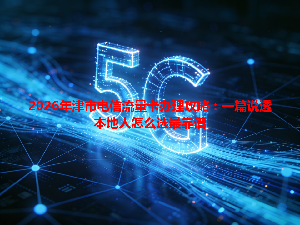 2026年津市电信流量卡办理攻略：一篇说透本地人怎么选最靠谱