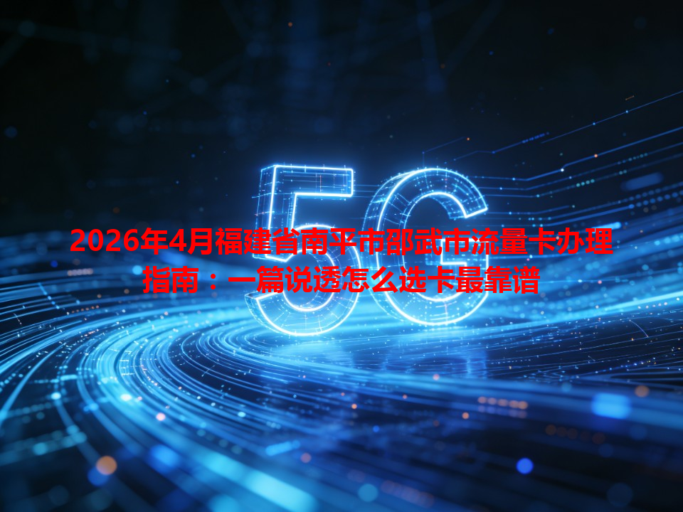 2026年4月福建省南平市邵武市流量卡办理指南：一篇说透怎么选卡最靠谱