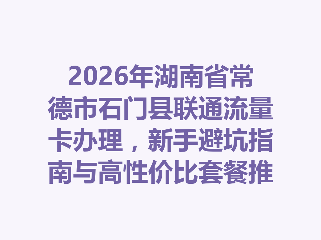 2026年湖南省常德市石门县联通流量卡办理，新手避坑指南与高性价比套餐推荐