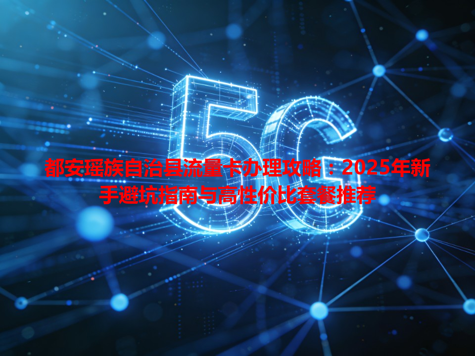 都安瑶族自治县流量卡办理攻略：2025年新手避坑指南与高性价比套餐推荐