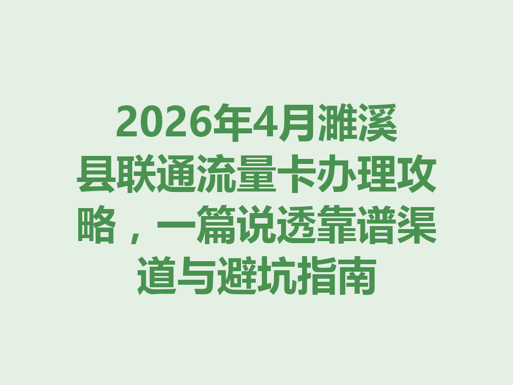 2026年4月濉溪县联通流量卡办理攻略，一篇说透靠谱渠道与避坑指南