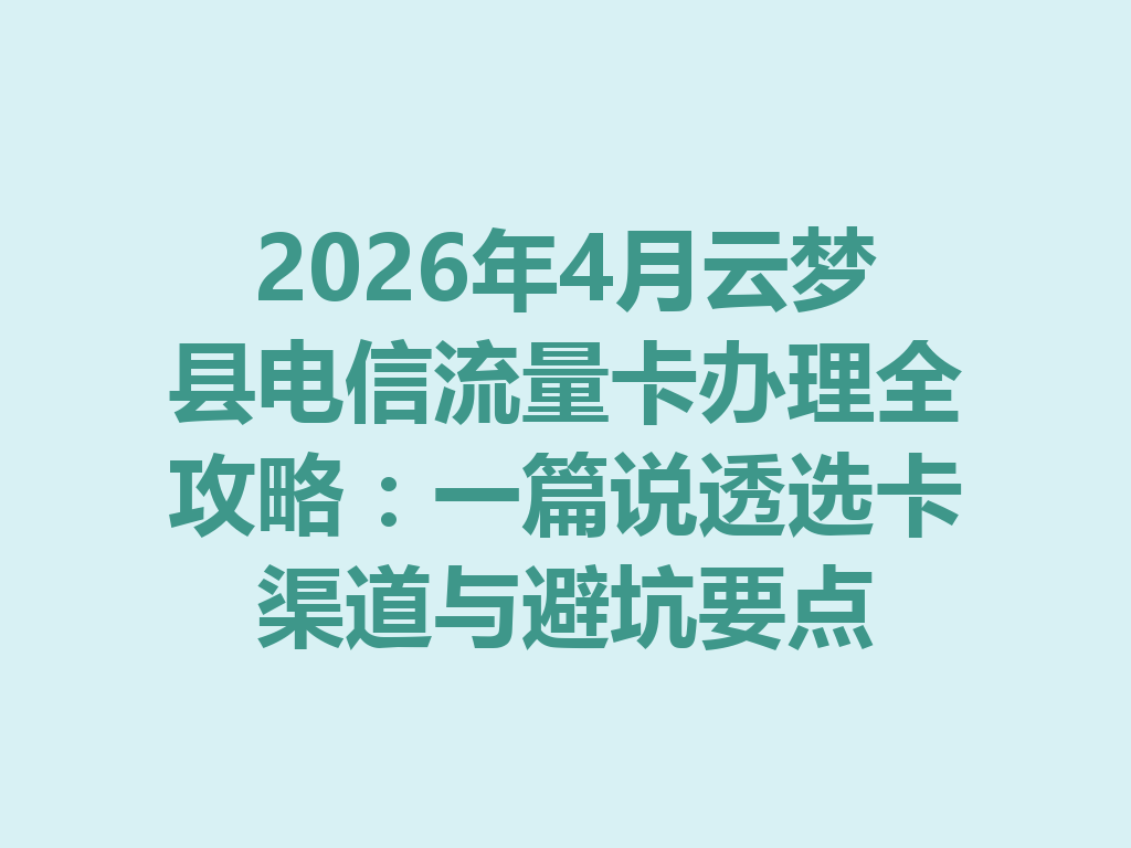 2026年4月云梦县电信流量卡办理全攻略：一篇说透选卡渠道与避坑要点
